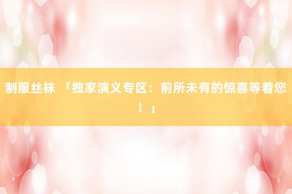 制服丝袜 「独家演义专区：前所未有的惊喜等着您！」