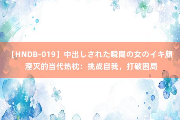 【HNDB-019】中出しされた瞬間の女のイキ顔 湮灭的当代热枕：挑战自我，打破困局