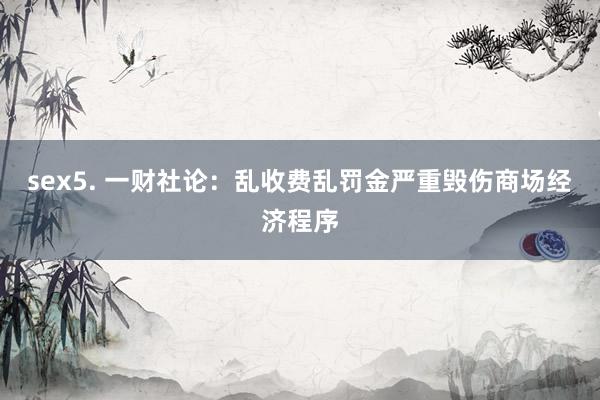 sex5. 一财社论：乱收费乱罚金严重毁伤商场经济程序