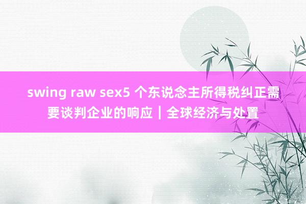 swing raw sex5 个东说念主所得税纠正需要谈判企业的响应︱全球经济与处置