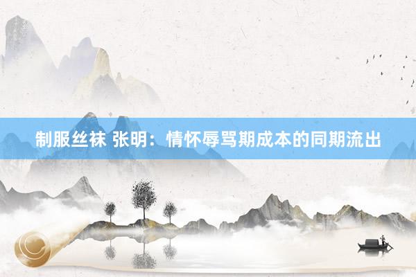 制服丝袜 张明：情怀辱骂期成本的同期流出