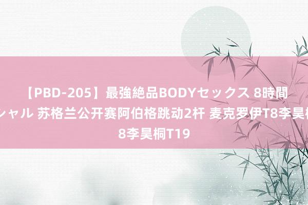 【PBD-205】最強絶品BODYセックス 8時間スペシャル 苏格兰公开赛阿伯格跳动2杆 麦克罗伊T8李昊桐T19