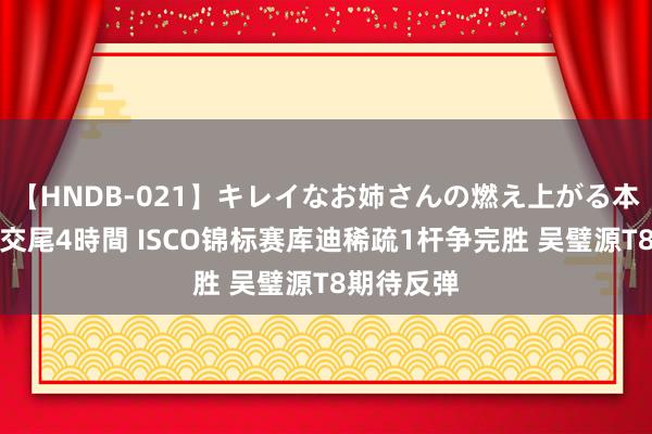 【HNDB-021】キレイなお姉さんの燃え上がる本物中出し交尾4時間 ISCO锦标赛库迪稀疏1杆争完胜 吴璧源T8期待反弹