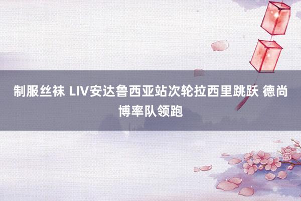 制服丝袜 LIV安达鲁西亚站次轮拉西里跳跃 德尚博率队领跑
