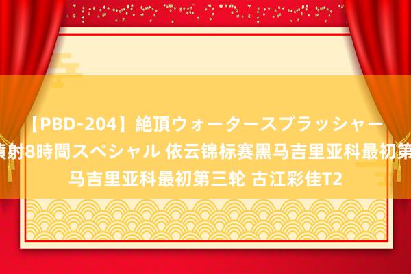 【PBD-204】絶頂ウォータースプラッシャー 放尿＆潮吹き大噴射8時間スペシャル 依云锦标赛黑马吉里亚科最初第三轮 古江彩佳T2