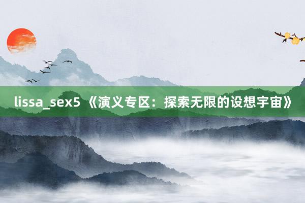 lissa_sex5 《演义专区：探索无限的设想宇宙》