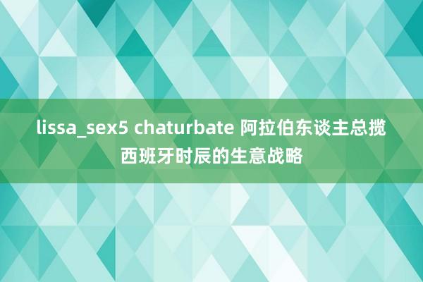 lissa_sex5 chaturbate 阿拉伯东谈主总揽西班牙时辰的生意战略