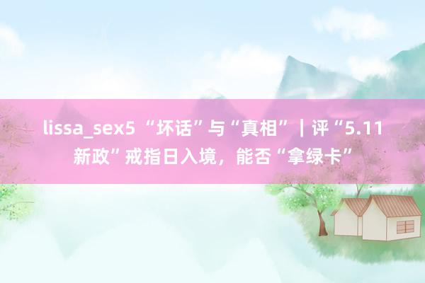 lissa_sex5 “坏话”与“真相”｜评“5.11新政”戒指日入境，能否“拿绿卡”