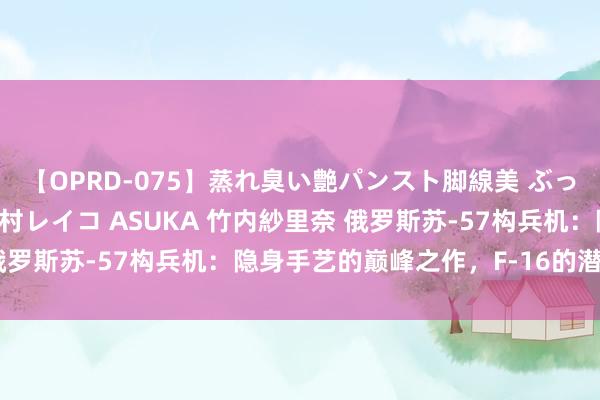 【OPRD-075】蒸れ臭い艶パンスト脚線美 ぶっかけゴックン大乱交 澤村レイコ ASUKA 竹内紗里奈 俄罗斯苏-57构兵机：隐身手艺的巅峰之作，F-16的潜在克星