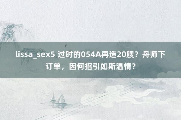 lissa_sex5 过时的054A再造20艘？舟师下订单，因何招引如斯温情？
