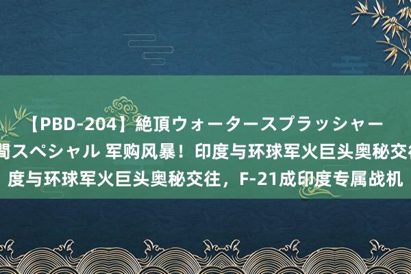 【PBD-204】絶頂ウォータースプラッシャー 放尿＆潮吹き大噴射8時間スペシャル 军购风暴！印度与环球军火巨头奥秘交往，F-21成印度专属战机