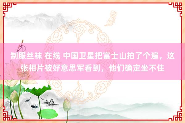制服丝袜 在线 中国卫星把富士山拍了个遍，这张相片被好意思军看到，他们确定坐不住