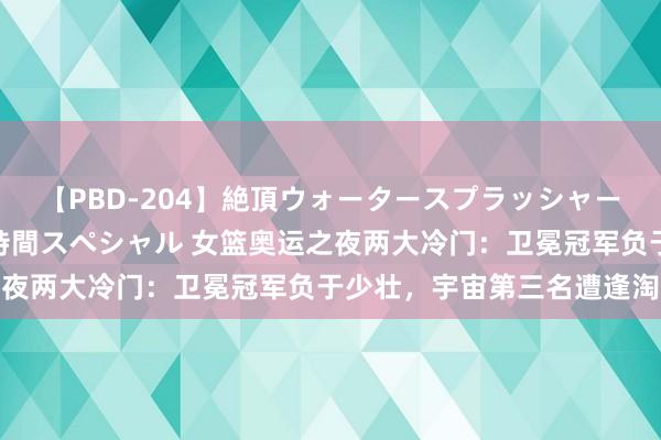 【PBD-204】絶頂ウォータースプラッシャー 放尿＆潮吹き大噴射8時間スペシャル 女篮奥运之夜两大冷门：卫冕冠军负于少壮，宇宙第三名遭逢淘汰