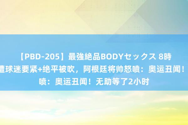 【PBD-205】最強絶品BODYセックス 8時間スペシャル 遭球迷要紧+绝平被吹，阿根廷将帅怒喷：奥运丑闻！无助等了2小时
