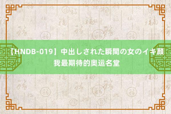 【HNDB-019】中出しされた瞬間の女のイキ顔 我最期待的奥运名堂