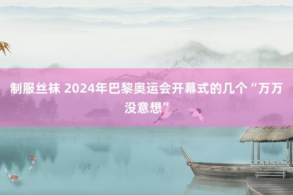 制服丝袜 2024年巴黎奥运会开幕式的几个“万万没意想”