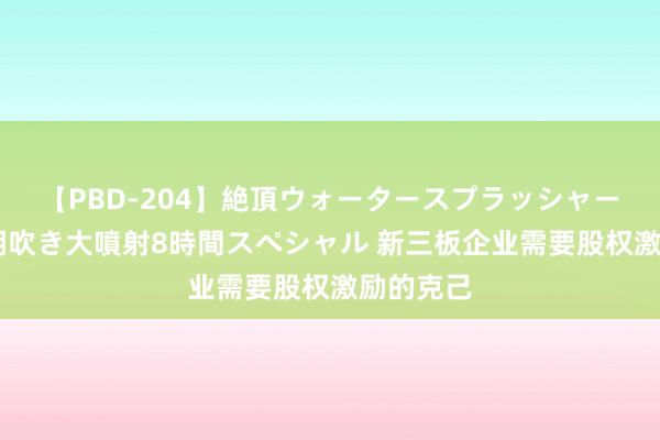 【PBD-204】絶頂ウォータースプラッシャー 放尿＆潮吹き大噴射8時間スペシャル 新三板企业需要股权激励的克己