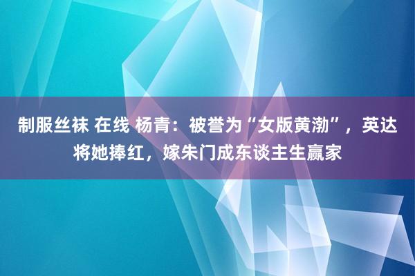 制服丝袜 在线 杨青：被誉为“女版黄渤”，英达将她捧红，嫁朱门成东谈主生赢家