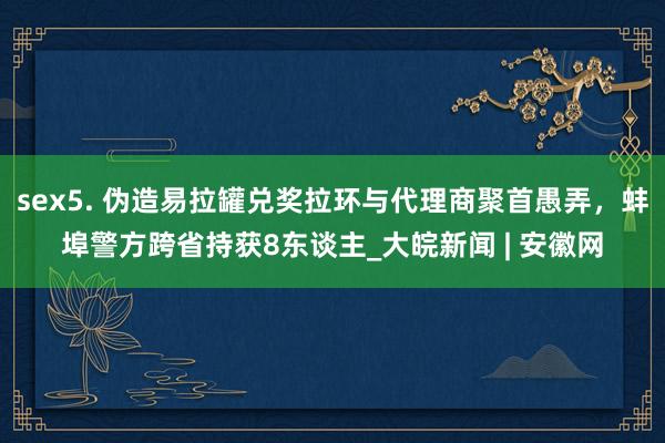 sex5. 伪造易拉罐兑奖拉环与代理商聚首愚弄，蚌埠警方跨省持获8东谈主_大皖新闻 | 安徽网