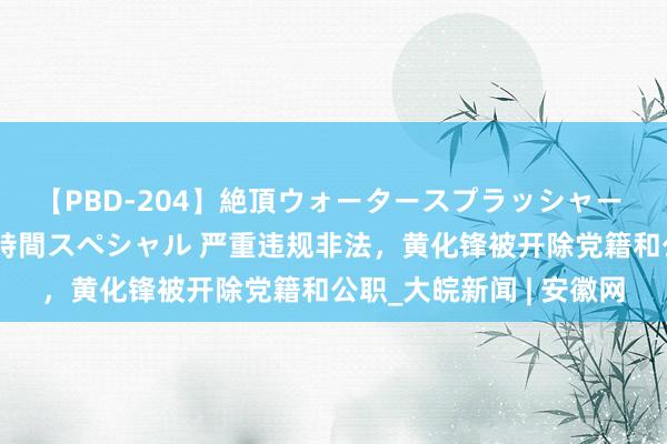 【PBD-204】絶頂ウォータースプラッシャー 放尿＆潮吹き大噴射8時間スペシャル 严重违规非法，黄化锋被开除党籍和公职_大皖新闻 | 安徽网