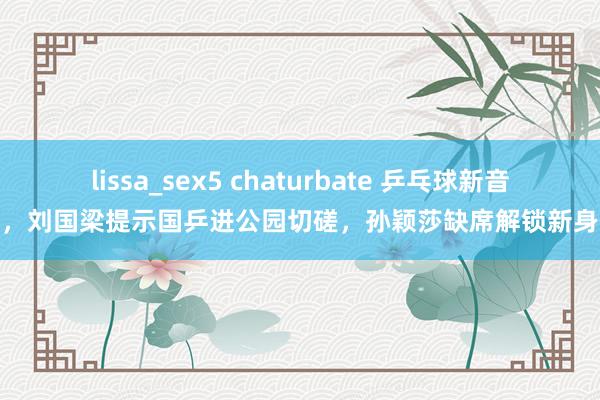 lissa_sex5 chaturbate 乒乓球新音问，刘国梁提示国乒进公园切磋，孙颖莎缺席解锁新身份