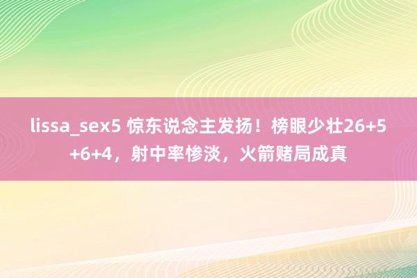 lissa_sex5 惊东说念主发扬！榜眼少壮26+5+6+4，射中率惨淡，火箭赌局成真