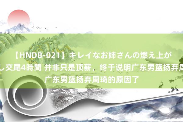 【HNDB-021】キレイなお姉さんの燃え上がる本物中出し交尾4時間 并非只是顶薪，终于说明广东男篮扬弃周琦的原因了