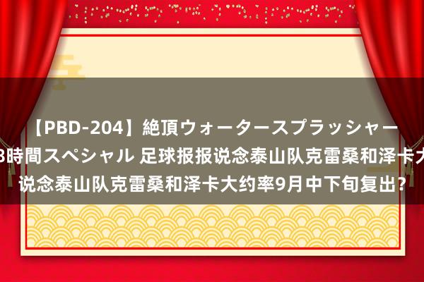 【PBD-204】絶頂ウォータースプラッシャー 放尿＆潮吹き大噴射8時間スペシャル 足球报报说念泰山队克雷桑和泽卡大约率9月中下旬复出？