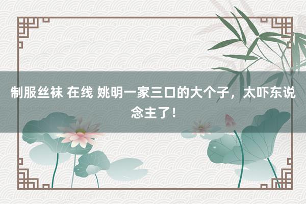 制服丝袜 在线 姚明一家三口的大个子，太吓东说念主了！