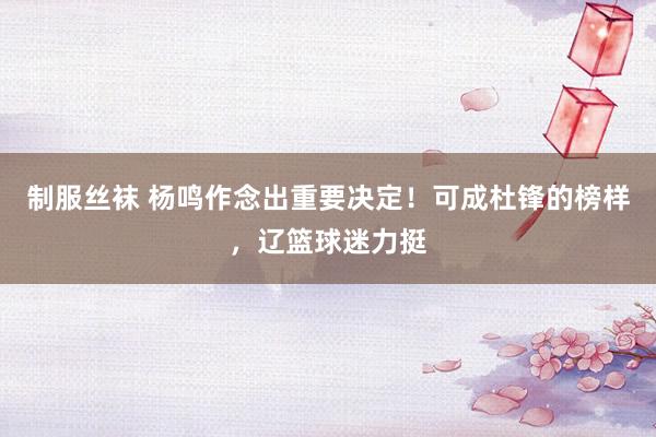 制服丝袜 杨鸣作念出重要决定！可成杜锋的榜样，辽篮球迷力挺