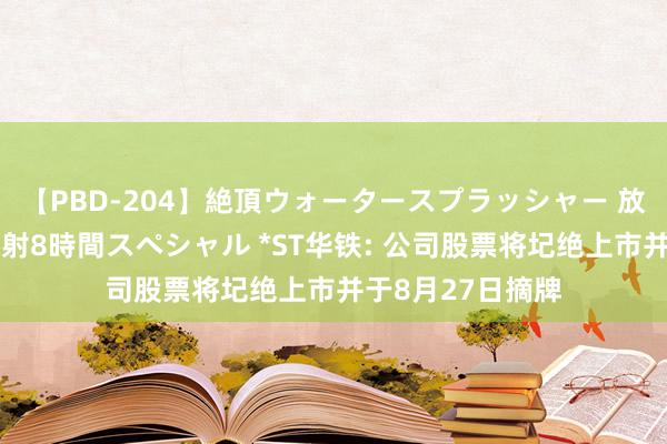 【PBD-204】絶頂ウォータースプラッシャー 放尿＆潮吹き大噴射8時間スペシャル *ST华铁: 公司股票将圮绝上市并于8月27日摘牌