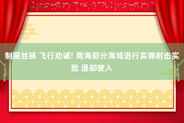 制服丝袜 飞行劝诫! 南海部分海域进行实弹射击实验 退却驶入