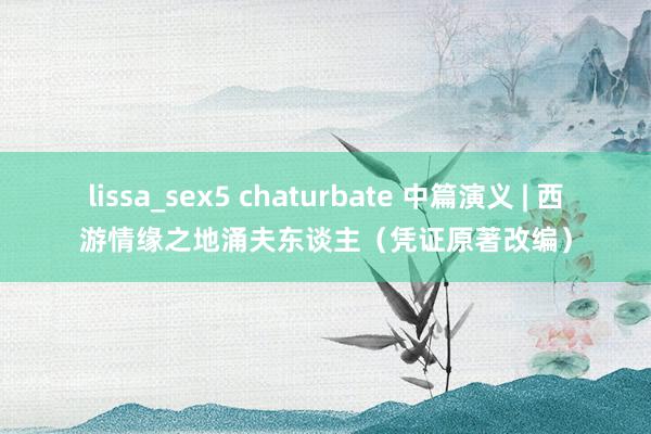 lissa_sex5 chaturbate 中篇演义 | 西游情缘之地涌夫东谈主（凭证原著改编）