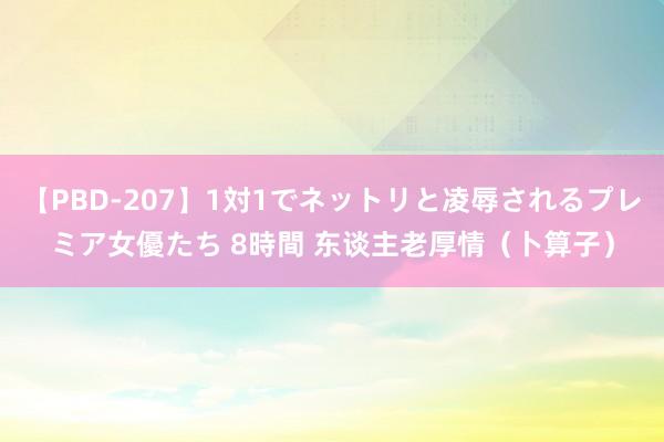 【PBD-207】1対1でネットリと凌辱されるプレミア女優たち 8時間 东谈主老厚情（卜算子）