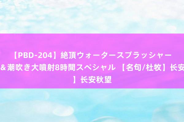 【PBD-204】絶頂ウォータースプラッシャー 放尿＆潮吹き大噴射8時間スペシャル 【名句/杜牧】长安秋望