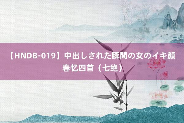 【HNDB-019】中出しされた瞬間の女のイキ顔 春忆四首（七绝）