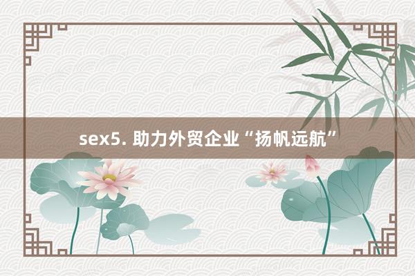 sex5. 助力外贸企业“扬帆远航”