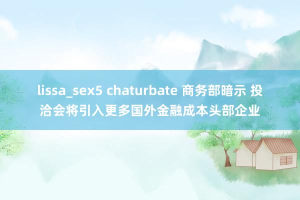 lissa_sex5 chaturbate 商务部暗示 投洽会将引入更多国外金融成本头部企业