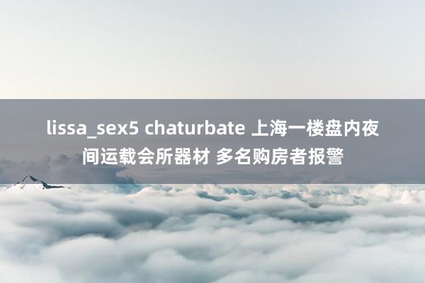 lissa_sex5 chaturbate 上海一楼盘内夜间运载会所器材 多名购房者报警