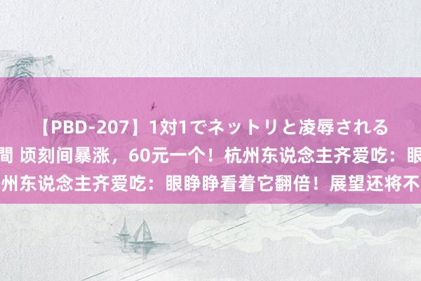 【PBD-207】1対1でネットリと凌辱されるプレミア女優たち 8時間 顷刻间暴涨，60元一个！杭州东说念主齐爱吃：眼睁睁看着它翻倍！展望还将不竭高涨