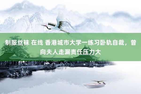 制服丝袜 在线 香港城市大学一练习卧轨自裁，曾向夫人走漏责任压力大