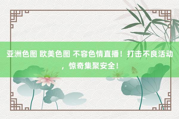 亚洲色图 欧美色图 不容色情直播！打击不良活动，惊奇集聚安全！