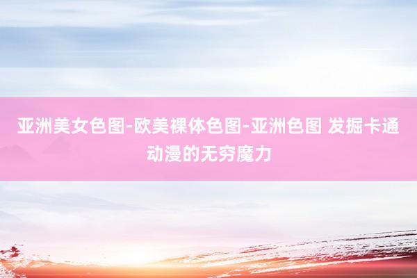 亚洲美女色图-欧美裸体色图-亚洲色图 发掘卡通动漫的无穷魔力