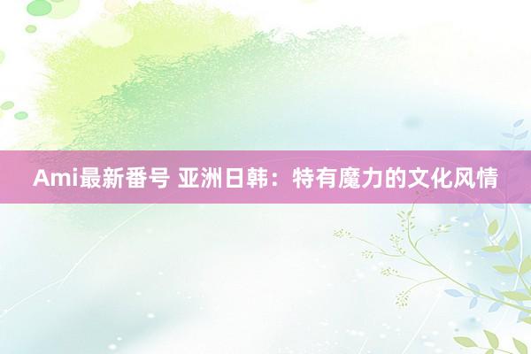 Ami最新番号 亚洲日韩：特有魔力的文化风情