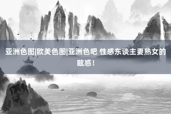 亚洲色图|欧美色图|亚洲色吧 性感东谈主妻熟女的眩惑！