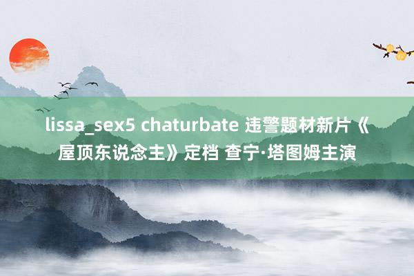 lissa_sex5 chaturbate 违警题材新片《屋顶东说念主》定档 查宁·塔图姆主演
