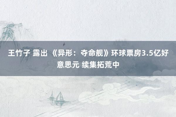 王竹子 露出 《异形：夺命舰》环球票房3.5亿好意思元 续集拓荒中