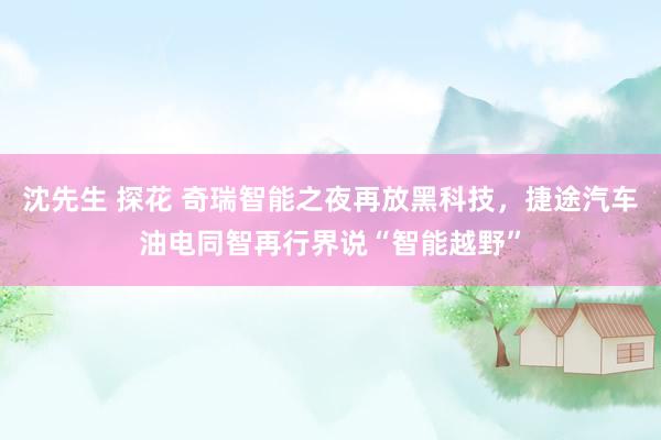 沈先生 探花 奇瑞智能之夜再放黑科技，捷途汽车油电同智再行界说“智能越野”
