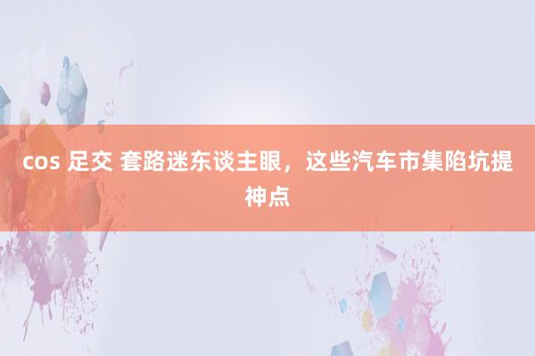 cos 足交 套路迷东谈主眼，这些汽车市集陷坑提神点