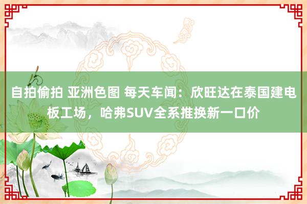 自拍偷拍 亚洲色图 每天车闻：欣旺达在泰国建电板工场，哈弗SUV全系推换新一口价